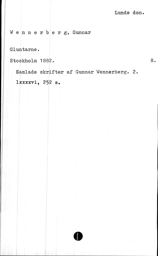  ﻿Lunds don
Wennerberg, Gunnar
Gluntarne.
Stockholm 1882.	8.
Samlade skrifter af Gunnar Wennerberg. 2.
lxxxxvi, 252 s.